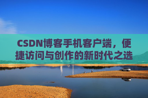 CSDN博客手机客户端，便捷访问与创作的新时代之选
